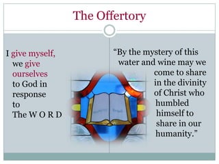 The Offertory


I give myself,          “By the mystery of this
  we give                water and wine may we
  ourselves                       come to share
  to God in                       in the divinity
  response                        of Christ who
  to                               humbled
  The W O R D                      himself to
                                   share in our
                                   humanity.”
 
