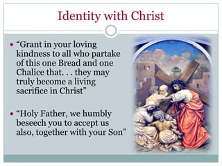 Identity with Christ

 “Grant in your loving
 kindness to all who partake
 of this one Bread and one
 Chalice that. . . they may
 truly become a living
 sacrifice in Christ”

 “Holy Father, we humbly
 beseech you to accept us
 also, together with your Son”
 