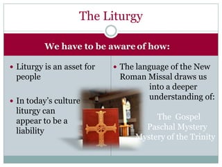 The Liturgy

          We have to be aware of how:

 Liturgy is an asset for    The language of the New
 people                      Roman Missal draws us
                                   into a deeper
 In today’s culture
                                   understanding of:
 liturgy can
 appear to be a                       The Gospel
 liability                         Paschal Mystery
                                 Mystery of the Trinity
 