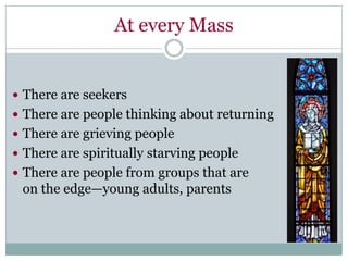 At every Mass


 There are seekers
 There are people thinking about returning
 There are grieving people
 There are spiritually starving people
 There are people from groups that are
 on the edge—young adults, parents
 