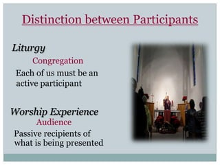 Distinction between Participants

Liturgy
      Congregation
 Each of us must be an
 active participant


Worship Experience
      Audience
Passive recipients of
what is being presented
 
