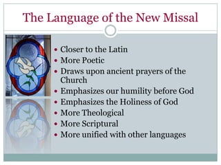 The Language of the New Missal

      Closer to the Latin
      More Poetic
      Draws upon ancient prayers of the
         Church
        Emphasizes our humility before God
        Emphasizes the Holiness of God
        More Theological
        More Scriptural
        More unified with other languages
 