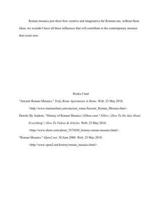 Roman mosaics just show how creative and imaginative the Romans are, without these

ideas, we wouldn’t have all these influences that will contribute to the contemporary mosaics

that exists now.




                                          Works Cited

"Ancient Roman Mosaics." Truly Rome Apartments in Rome. Web. 23 May 2010.

       <http://www.mariamilani.com/ancient_rome/Ancient_Roman_Mosaics.htm>.

Dewitt, By Andrew. "History of Roman Mosaics | EHow.com." EHow | How To Do Just About

       Everything! | How To Videos & Articles. Web. 23 May 2010.

       <http://www.ehow.com/about_5375030_history-roman-mosaics.html>.

"Roman Mosaics." Open2.net. 30 June 2008. Web. 23 May 2010.

       <http://www.open2.net/history/roman_mosaics.html>.
 