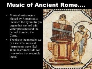 Music of Ancient Rome…. Musical instruments played by Romans also included the hydraulis (an organ that worked with water pressure) and the curved trumpet, the Cornu… Thanks to the mosaics we can see what musical instruments were like!  What instruments do we have today that resemble these? 