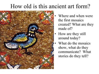 How old is this ancient art form? Where and when were the first mosaics created? What are they made of?  How are they still around today? What do the mosaics show, what do they communicate?  What stories do they tell?  
