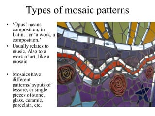 Types of mosaic patterns ‘ Opus’ means composition, in Latin…or ‘a work, a composition.’  Usually relates to music. Also to a work of art, like a mosaic Mosaics have different patterns/layouts of tessare, or single pieces of stone, glass, ceramic, porcelain, etc.  