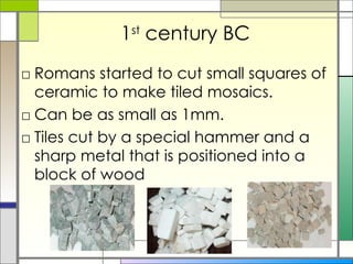 1 st  century BC Romans started to cut small squares of ceramic to make tiled mosaics.  Can be as small as 1mm.  Tiles cut by a special hammer and a sharp metal that is positioned into a block of wood 