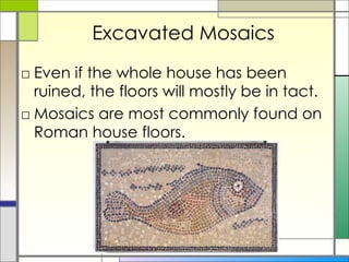 Excavated Mosaics Even if the whole house has been ruined, the floors will mostly be in tact. Mosaics are most commonly found on Roman house floors.  