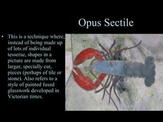 Opus Sectile This is a technique where, instead of being made up of lots of individual tesserae, shapes in a picture are made from larger, specially cut, pieces (perhaps of tile or stone). Also refers to a style of painted fused glasswork developed in Victorian times.  