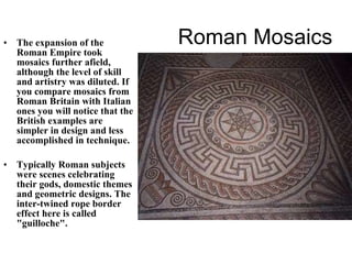 Roman Mosaics The expansion of the Roman Empire took mosaics further afield, although the level of skill and artistry was diluted. If you compare mosaics from Roman Britain with Italian ones you will notice that the British examples are simpler in design and less accomplished in technique. Typically Roman subjects were scenes celebrating their gods, domestic themes and geometric designs. The inter-twined rope border effect here is called "guilloche". 