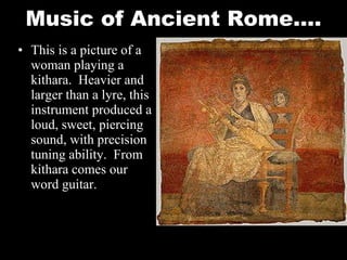 Music of Ancient Rome…. This is a picture of a woman playing a kithara.  Heavier and larger than a lyre, this instrument produced a loud, sweet, piercing sound, with precision tuning ability.  From kithara comes our word guitar.  