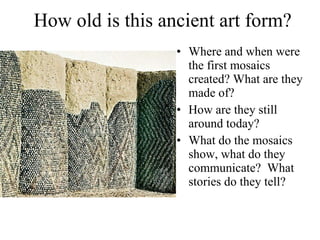 How old is this ancient art form? Where and when were the first mosaics created? What are they made of?  How are they still around today? What do the mosaics show, what do they communicate?  What stories do they tell?  