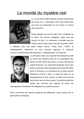 Le monde du mystère noir 
Le 10 mai 2016, Pablo Sebastiá, écrivain et passionné                 
de roman noir, a déménagé à IES Ayza Alfred Roca                   
pour faire une présentation sur son roman “La sonrisa                 
de las iguanas”. 
 
Pablo Sebastiá, est né le 9 Juillet 1973, à Castellón de                     
la Plana. Cet écrivain prestigieux, après avoir été               
licencié en droit, il a commencé à travailler dans les                   
médias, dans la radio autant que dans la presse. Pablo                   
a collaboré avec des radios station comme: “Onda Cero”, “COPE” et                     
”Radiotelevisión Valenciana” et avec journaux regionaux et nationaux               
comme:“Levante­El Mercantil Valenciano”, “El Mediterráneo” et “El Mundo”. 
La principale raison pour laquelle Paul Sebastiá est allé                 
au centre des ’étudiants était dû à la participation des                   
élèves de l'IES Alfred Ayza dans un projet international                 
appelé Etwinning. Ce projet était développé entre deux               
lycées, le premier centre participant est le lycée IES Alfred                   
Ayza à Peñíscola, et le deuxième est, le lycée Honoré                   
D’Estienne d’Orves à Nice. Le projet est basé sur le                   
développement de deux romans, en raison de la mort de                   
deux jeunes dans les deux lycées. Ce projet recueille des                   
indices des meurtres, des rapports de police, les               
interrogatoires et finalement, les allégations au possible assassin.   
 
Paul a commencé son discours expliquant les différences entre le genre noir, le                         
genre policier et l'énigme. 
 
 