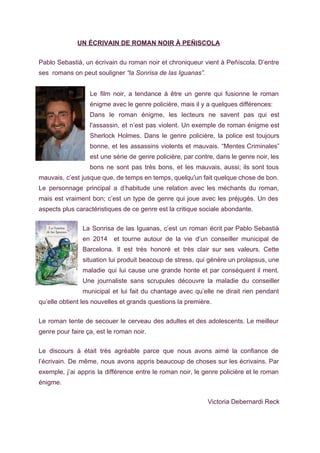 UN ÉCRIVAIN DE ROMAN NOIR À PEÑISCOLA  
 
Pablo Sebastià, un écrivain du roman noir et chroniqueur vient à Peñíscola. D’entre                         
ses  romans on peut souligner ​“la Sonrisa de las Iguanas”. 
   
Le film noir, a tendance à être un genre qui fusionne le roman                         
énigme avec le genre policière, mais il y a quelques différences: 
Dans le roman énigme, les lecteurs ne savent pas qui est                     
l'assassin, et n’est pas violent. Un exemple de roman énigme est                     
Sherlock Holmes. Dans le genre policière, la police est toujours                   
bonne, et les assassins violents et mauvais. “Mentes Criminales”                 
est une série de genre policière, par contre, dans le genre noir, les                         
bons ne sont pas très bons, et les mauvais, aussi; ils sont tous                         
mauvais, c’est jusque que, de temps en temps, quelqu'un fait quelque chose de bon.                           
Le personnage principal a d’habitude une relation avec les méchants du roman,                       
mais est vraiment bon; c’est un type de genre qui joue avec les préjugés. Un des                               
aspects plus caractéristiques de ce genre est la critique sociale abondante. 
 
La Sonrisa de las Iguanas, c’est un roman écrit par Pablo Sebastià                       
en 2014 et tourne autour de la vie d’un conseiller municipal de                       
Barcelona. Il est très honoré et très clair sur ses valeurs. Cette                       
situation lui produit beacoup de stress, qui génère un prolapsus, une                     
maladie qui lui cause une grande honte et par conséquent il ment.                       
Une journaliste sans scrupules découvre la maladie du conseiller                 
municipal et lui fait du chantage avec qu’elle ne dirait rien pendant                       
qu’elle obtient les nouvelles et grands questions la première.   
 
Le roman tente de secouer le cerveau des adultes et des adolescents. Le meilleur                           
genre pour faire ça, est le roman noir. 
 
Le discours à était très agréable parce que nous avons aimé la confiance de                           
l’écrivain. De même, nous avons appris beaucoup de choses sur les écrivains. Par                         
exemple, j’ai appris la différence entre le roman noir, le genre policière et le roman                             
énigme. 
 
        Victoria Debernardi Reck 
 