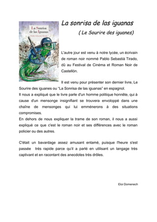 La sonrisa de las iguanas
( Le Sourire des iguanes)
L'autre jour est venu à notre lycée, un écrivain                 
de roman noir nommé Pablo Sebastià Tirado,             
dû au Festival de Cinéma et Roman Noir de                 
Castellón. 
 
Il est venu pour présenter son dernier livre, Le                 
Sourire des iguanes ou “La Sonrisa de las iguanas” en espagnol. 
Il nous a expliqué que le livre parle d'un homme politique honnête, qui à                           
cause d'un mensonge insignifiant se trouvera envoloppé dans une                 
chaîne de mensonges qui lui emménerons à des situations                 
compromises. 
En dehors de nous expliquer la trame de son roman, il nous a aussi                           
expliqué ce que c'est le roman noir et ses différences avec le roman                         
policier ou des autres. 
 
C'était un bavardage assez amusant ent​amé, puisque l'heure s'est                 
passée trés rapide parce qu’il a parlé en utilisant un langage très                       
captivant et en racontant des anecdotes très drôles. 
 
 
 
 
 
 
Eloi Domenech 
 
 
 
 
 