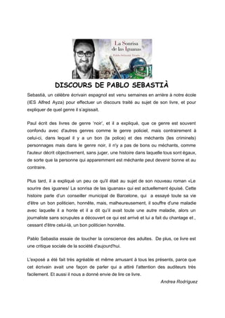 
 
 
                      ​DISCOURS DE PABLO SEBASTIÀ
Sebastià, un célèbre écrivain espagnol est venu semaines en arrière à notre école                         
(IES Alfred Ayza) pour effectuer un discours traité au sujet de son livre, et pour                             
expliquer de quel genre il s’agissait. 
 
Paul écrit des livres de genre ‘noir’, et il a expliqué, que ce genre est souvent                               
confondu avec d'autres genres comme le genre policiel, mais contrairement à                     
celui­ci, dans lequel il y a un bon (la police) et des méchants (les criminels)                             
personnages mais dans le genre noir, il n'y a pas de bons ou méchants, comme                             
l'auteur décrit objectivement, sans juger, une histoire dans laquelle tous sont égaux,                       
de sorte que la personne qui apparemment est méchante peut devenir bonne et au                           
contraire. 
 
Plus tard, il a expliqué un peu ce qu'il était au sujet de son nouveau roman «Le                                 
sourire des iguanes/ La sonrisa de las iguanas» qui est actuellement épuisé. Cette                         
histoire parle d’un conseiller municipal de Barcelone, qui a essayé toute sa vie                         
d'être un bon politicien, honnête, mais, malheureusement, il souffre d'une maladie                     
avec laquelle il a honte et il a dit qu’il avait toute une autre maladie, alors un                                 
journaliste sans scrupules a découvert ce qui est arrivé et lui a fait du chantage et ,                                 
cessant d'être celui­là, un bon politicien honnête. 
 
Pablo Sebastia essaie de toucher la conscience des adultes. De plus, ce livre est                           
une critique sociale de la société d'aujourd'hui. 
 
L'exposé a été fait très agréable et même amusant à tous les présents, parce que                             
cet écrivain avait une façon de parler qui a attiré l'attention des auditeurs très                           
facilement. Et aussi il nous a donné envie de lire ce livre. 
Andrea Rodríguez  
 