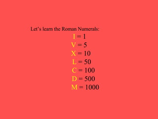 Let’s learn the Roman Numerals: I  = 1 V  = 5 X  = 10 L  = 50 C  = 100 D  = 500 M  = 1000 
