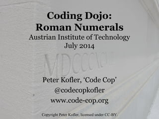 Coding Dojo: 
Roman Numerals 
July 2014 
Peter Kofler, ‘Code Cop’ 
@codecopkofler 
www.code-cop.org 
Copyright Peter Kofler, licensed under CC-BY. 
 