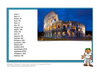 one= I!
two= II!
three= III!
four= IV!
ﬁve= V!
six= VI!
seven= VII!
eight= VIII!
nine= IX!
ten= X!
eleven= XI!
twelve= XII!
thirteen= XIII!
fourteen= XIV!
ﬁfteen=XV!
sixteen=XVI!
seventeen=XVII!
eighteen=XVIII!
nineteen= XIX!
twenty= XX
Wikipedia: Colosseum in Rome, Italy - April 2007 CC Licensed BY-SA 2.5 
http://creativecommons.org/licenses/by-sa/2.5/-S
 