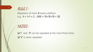 RULE 1 :
Repetition of I and X means addition.
e.g. II = 1+1 = 2 ; XXX = 10+10+10 = 30.
NOTES :
 ‘I’ and ‘X’ can be repeated at the most three times.
 ‘V’ is never repeated.
11/18/2019
2
 