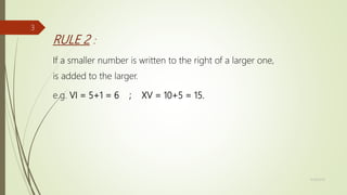 RULE 2 :
If a smaller number is written to the right of a larger one,
is added to the larger.
e.g. VI = 5+1 = 6 ; XV = 10+5 = 15.
11/18/2019
3
 