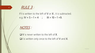 RULE 3 :
If I is written to the left of V or X , it is subtracted.
e.g. IV = 5 – 1 = 4 ; IX = 10 – 1 =9.
NOTES :
 V is never written to the left of X.
 I is written only once to the left of V and X.
11/18/2019
4
 