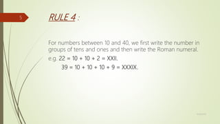 RULE 4 :
For numbers between 10 and 40, we first write the number in
groups of tens and ones and then write the Roman numeral.
e.g. 22 = 10 + 10 + 2 = XXII.
39 = 10 + 10 + 10 + 9 = XXXIX.
11/18/2019
5
 