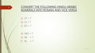CONVERT THE FOLLOWING HINDU-ARABIC
NUMERALS INTO ROMAN AND VICE-VERSA
a) 27 = ?
b) 51 = ?
c) 87 = ?
d) XXV = ?
e) XII = ?
f) XL = ?
11/18/2019
8
 