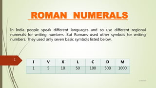 ROMAN NUMERALS
In India people speak different languages and so use different regional
numerals for writing numbers .But Romans used other symbols for writing
numbers. They used only seven basic symbols listed below.
I V X L C D M
1 5 10 50 100 500 1000
11/18/2019
1
 