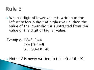 }  When a digit of lower value is written to the
left or before a digit of higher value, then the
value of the lower digit is subtracted from the
value of the digit of higher value.
Example- IV=5-1=4
IX=10-1=9
XL=50-10=40
}  Note- V is never written to the left of the X
 