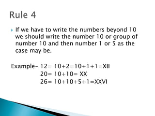 }  If we have to write the numbers beyond 10
we should write the number 10 or group of
number 10 and then number 1 or 5 as the
case may be.
Example- 12= 10+2=10+1+1=XII
20= 10+10= XX
26= 10+10+5+1=XXVI
 
