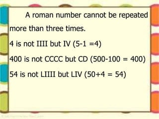 A roman number cannot be repeated
more than three times.
4 is not IIII but IV (5-1 =4)
400 is not CCCC but CD (500-100 = 400)
54 is not LIIII but LIV (50+4 = 54)
 