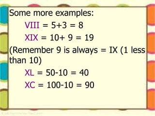 Some more examples:
VIII = 5+3 = 8
XIX = 10+ 9 = 19
(Remember 9 is always = IX (1 less
than 10)
XL = 50-10 = 40
XC = 100-10 = 90
 
