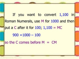 If you want to convert 1,100 in
Roman Numerals, use M for 1000 and then
put a C after it for 100; 1,100 = MC
900 =1000 – 100
so the C comes before M = CM
 