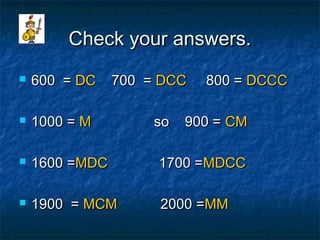 Check your answers.Check your answers.
 600 =600 = DCDC 700 =700 = DCCDCC 800 =800 = DCCCDCCC
 1000 =1000 = MM so 900 =so 900 = CMCM
 1600 =1600 =MDCMDC 1700 =1700 =MDCCMDCC
 1900 =1900 = MCMMCM 2000 =2000 =MMMM
 