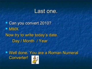 Last one.Last one.
 Can you convert 2010?Can you convert 2010?
 MMXMMX
Now try to write today’s date.Now try to write today’s date.
Day / Month / YearDay / Month / Year
 Well done. You are a Roman NumeralWell done. You are a Roman Numeral
Converter!Converter!
 