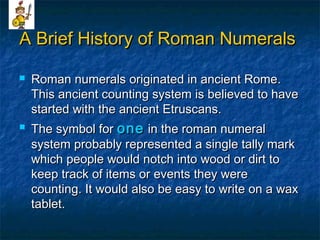 A Brief History of Roman NumeralsA Brief History of Roman Numerals
 Roman numerals originated in ancient Rome.Roman numerals originated in ancient Rome.
This ancient counting system is believed to haveThis ancient counting system is believed to have
started with the ancient Etruscans.started with the ancient Etruscans.
 The symbol forThe symbol for oneone in the roman numeralin the roman numeral
system probably represented a single tally marksystem probably represented a single tally mark
which people would notch into wood or dirt towhich people would notch into wood or dirt to
keep track of items or events they werekeep track of items or events they were
counting. It would also be easy to write on a waxcounting. It would also be easy to write on a wax
tablet.tablet.
 