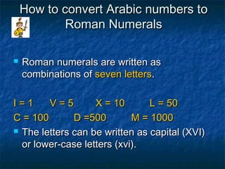 How to convert Arabic numbers toHow to convert Arabic numbers to
Roman NumeralsRoman Numerals
 Roman numerals are written asRoman numerals are written as
combinations ofcombinations of seven lettersseven letters..
I = 1 V = 5 X = 10 L = 50I = 1 V = 5 X = 10 L = 50
C = 100 D =500 M = 1000C = 100 D =500 M = 1000
 The letters can be written as capital (XVI)The letters can be written as capital (XVI)
or lower-case letters (xvi).or lower-case letters (xvi).

 