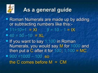 As a general guideAs a general guide
 Roman Numerals are made up by addingRoman Numerals are made up by adding
or subtracting numbers like this:-or subtracting numbers like this:-
 11=10+111=10+1 = XI= XI 9 = 10 – 19 = 10 – 1 = IX= IX
 40 = 50 –1040 = 50 –10 == XLXL
 If you want to sayIf you want to say 1,1001,100 in Romanin Roman
Numerals, you would sayNumerals, you would say MM forfor 10001000 andand
then put athen put a CC after it forafter it for 100100;; 1,1001,100 = MC= MC
 900900 =1000 – 100=1000 – 100 soso
the C comes before M = CMthe C comes before M = CM
 