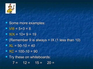  Some more examples:Some more examples:
 VIIIVIII = 5+3 = 8= 5+3 = 8
 XIXXIX = 10+ 9 = 19= 10+ 9 = 19
 (Remember 9 is always = IX (1 less than 10)(Remember 9 is always = IX (1 less than 10)
 XLXL = 50-10 = 40= 50-10 = 40
 XCXC = 100-10 = 90= 100-10 = 90
 Try these on whiteboards:Try these on whiteboards:
7 = 12 = 15 = 20 =7 = 12 = 15 = 20 =
 