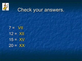 Check your answers.Check your answers.
7 =7 = VIIVII
12 =12 = XIIXII
15 =15 = XVXV
20 =20 = XXXX
 