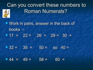 Can you convert these numbers toCan you convert these numbers to
Roman Numerals?Roman Numerals?
 Work in pairs, answer in the back ofWork in pairs, answer in the back of
books –books –
 17 = 22 = 26 = 29 = 30 =17 = 22 = 26 = 29 = 30 =
 32 = 35 = 50 = so 40 =32 = 35 = 50 = so 40 =
 44 = 49 = 58 = 60 =44 = 49 = 58 = 60 =
 