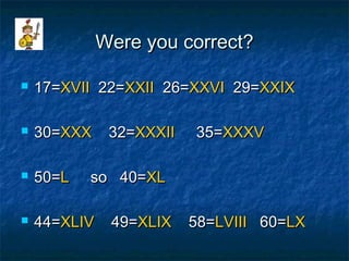 Were you correct?Were you correct?
 17=17=XVIIXVII 22=22=XXIIXXII 26=26=XXVIXXVI 29=29=XXIXXXIX
 30=30=XXXXXX 32=32=XXXIIXXXII 35=35=XXXVXXXV
 50=50=LL so 40=so 40=XLXL
 44=44=XLIVXLIV 49=49=XLIXXLIX 58=58=LVIIILVIII 60=60=LXLX
 