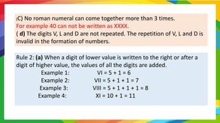 (C) No roman numeral can come together more than 3 times.
For example 40 can not be written as XXXX.
( d) The digits V, L and D are not repeated. The repetition of V, L and D is
invalid in the formation of numbers.
Rule 2: (a) When a digit of lower value is written to the right or after a
digit of higher value, the values of all the digits are added.
Example 1: VI = 5 + 1 = 6
Example 2: VII = 5 + 1 + 1 = 7
Example 3: VIII = 5 + 1 + 1 + 1 = 8
Example 4: XI = 10 + 1 = 11
 