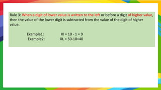 Rule 3: When a digit of lower value is written to the left or before a digit of higher value,
then the value of the lower digit is subtracted from the value of the digit of higher
value.
Example1: IX = 10 - 1 = 9
Example2: XL = 50-10=40
 