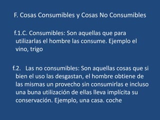 F. Cosas Consumibles y Cosas No Consumibles

f.1.C. Consumibles: Son aquellas que para
 utilizarlas el hombre las consume. Ejemplo el
 vino, trigo

f.2. Las no consumibles: Son aquellas cosas que si
  bien el uso las desgastan, el hombre obtiene de
  las mismas un provecho sin consumirlas e incluso
  una buna utilización de ellas lleva implícita su
  conservación. Ejemplo, una casa. coche
 