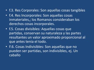 • f.3. Res Corporales: Son aquellas cosas tangibles
• f.4. Res Incorporales: Son aquellas cosas
  inmateriales,; los Romanos consideraban los
  derechos cosas incorporales.
• f.5. Cosas divisibles: Aquellas cosas que
  partidas, conservan su naturaleza y las partes
  resultantes un valor aproximado proporcional al
  que antes tenia el todo.
• F.6. Cosas Indivisibles: Son aquellas que no
  pueden ser partidas, son indivisibles, ej. Un
  caballo
 