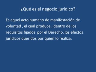 ¿Qué es el negocio jurídico?

Es aquel acto humano de manifestación de
voluntad , el cual produce , dentro de los
requisitos fijados por el Derecho, los efectos
jurídicos queridos por quien lo realiza.
 