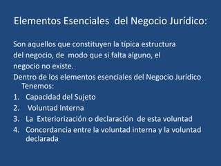 Elementos Esenciales del Negocio Jurídico:

Son aquellos que constituyen la típica estructura
del negocio, de modo que si falta alguno, el
negocio no existe.
Dentro de los elementos esenciales del Negocio Jurídico
  Tenemos:
1. Capacidad del Sujeto
2. Voluntad Interna
3. La Exteriorización o declaración de esta voluntad
4. Concordancia entre la voluntad interna y la voluntad
    declarada
 