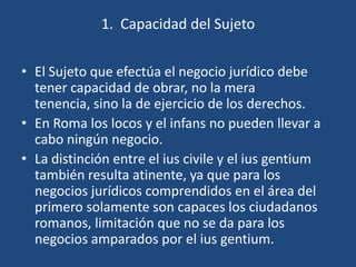 1. Capacidad del Sujeto

• El Sujeto que efectúa el negocio jurídico debe
  tener capacidad de obrar, no la mera
  tenencia, sino la de ejercicio de los derechos.
• En Roma los locos y el infans no pueden llevar a
  cabo ningún negocio.
• La distinción entre el ius civile y el ius gentium
  también resulta atinente, ya que para los
  negocios jurídicos comprendidos en el área del
  primero solamente son capaces los ciudadanos
  romanos, limitación que no se da para los
  negocios amparados por el ius gentium.
 
